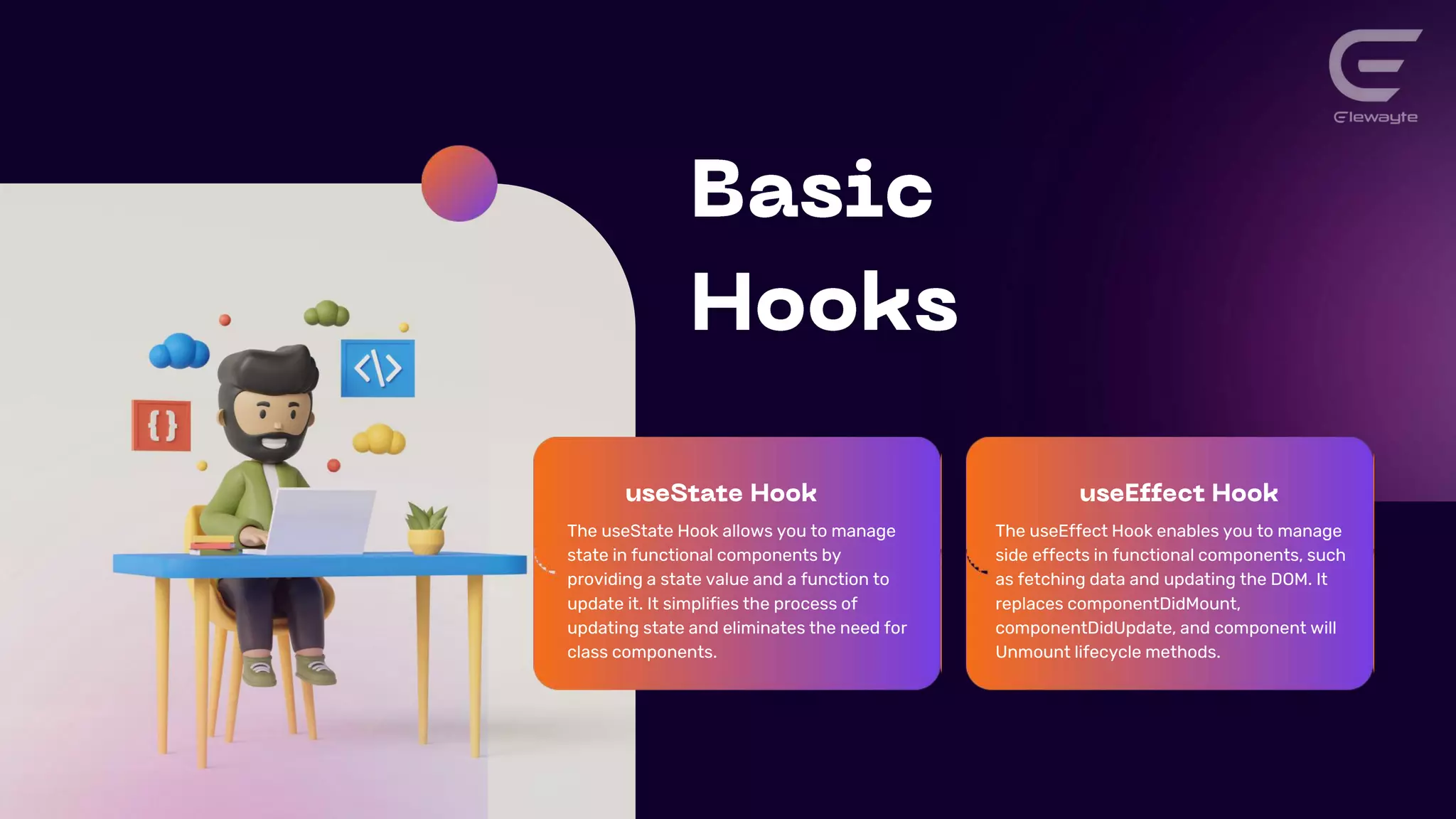 The useState Hook allows you to manage
state in functional components by
providing a state value and a function to
update it. It simplifies the process of
updating state and eliminates the need for
class components.
The useEffect Hook enables you to manage
side effects in functional components, such
as fetching data and updating the DOM. It
replaces componentDidMount,
componentDidUpdate, and component will
Unmount lifecycle methods.
 