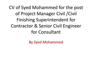 CV of Syed Mohammed for the post
of Project Manager Civil /Civil
Finishing Superintendent for
Contractor & Senior Civil Engineer
for Consultant
By Syed Mohammed
 