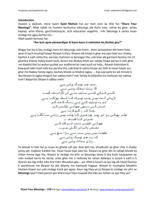Facebook.com/syedmohsin.syb Email: syedmohsin307@gmail.com
Share Your Blessings – SYB (FB Page: www.facebook.com/syb.khi & FB Group: www.facebook.com/groups/syb.khi/)
Introduction
Asalam o alaikum, mera naam Syed Mohsin hai aur meri stori ka title hai “Share Your
Blessings”. Allah tallah ne humein beshumar blessings ata Karin hain, rehne ko ghar, achey
kaprey, acha khana, gari/motorcycle, achi education wagehra.. Inhi blessings k zariey insan
zindagi me agay barhta hai…
Allah taalah farmata hai:
“Aur tum apne parwardigar ki kaun kaun si naimaton ko jhutlao gey?”
Magar har kisi k liey zindagi mein itni blessings nahi hotin.. thori azmayishen bhi hotin hain..
aese hi kuch mushqil halaat Rizwan k they: Rizwan aik kiraye k ghar me apni biwi aur chotey
bachon k sath rehta tha, wo kayi mahinon se berozgar tha, uski biwi aik garment factory me 12
ghantey kharey hokey kaam karti, buson me dhakey khati aur soojey howe pairon k sath ghar
me daakhil hoti to wahan gurbat aur andheron ko siwa kuch na hota.. Rizwan koshishon k
bawajud nokri hasil nahi kar paraha tha, uski biwi ki salary kiraye aur bills ki nazer hojati aur
ghar me faakey honey lagey, bachey bhook se bilakne lagey, … Kya aap apne ko aik minute k
liey Rizwan ki jagha imagine kar saktey hain? Uski family ki takleefon ko mehsoos kar saktey
hain? Baqol kisi Shayar k alfaaz mein:
Ye bhook hi hoti hai jo insan ko ghalat rah per daal deti hai, khudkushi ya ghar chor k chaley
janey per majboor kardeti hai. Insan hosla haar jata hai. Rizwan ka ghar bhi isi safaak bhook ka
shikar honey laga tha. Rizwan ki zindagi me phir se blessings laney k liey kuch naujawaon ne
unki madad karne ka socha, unke ghar me 2 mahiney ka ration dalwaya is azzam k sath k is
dauran wo log milke inke liey nokri dhundein gey… aur Allah k karam se wo log aik towel factory
k warehouse me Rizwan ko job dilaney me kaamyab hogaye. Rizwan ki mushqilat bilaakhir
khatam howin aur uski zindagi track per agayi. Kaun log they ye jo Rizwan ki zindagi me phir se
blessings laye? Usko pairon per khara kiya? Kya maqsad tha inka aur kahan se aye they ye?
 
