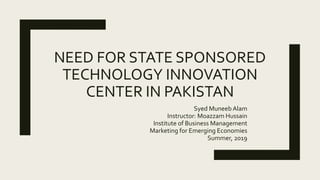 NEED FOR STATE SPONSORED
TECHNOLOGY INNOVATION
CENTER IN PAKISTAN
Syed Muneeb Alam
Instructor: Moazzam Hussain
Institute of Business Management
Marketing for Emerging Economies
Summer, 2019
 