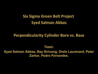 Six Sigma Green Belt Project
Syed Salman Abbas
Perpendicularity Cylinder Bore vs. Base
Team:
Syed Salman Abbas, Bay Sirivong, Orele Laurenard, Peter
Zarkar, Pedro Fernandes.
 