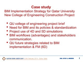1Eng. Syed S. Mubeen
Case study
BIM Implementation Strategy for Qatar University
New College of Engineering Construction Project
• QU college of engineering project brief
• Need for BIM and its policies & standardization
• Project use of 4D and 5D simulations
• BIM workflows (advantages) and stakeholders
communication.
• QU future strategies related to BIM
implementation & FM (6D)
 