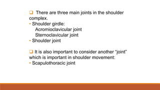  There are three main joints in the shoulder
complex.
• Shoulder girdle:
Acromioclavicular joint
Sternoclavicular joint
• Shoulder joint
 It is also important to consider another “joint”
which is important in shoulder movement:
• Scapulothoracic joint
 