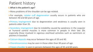 Patient history
1.What is the patient's age?
Many problems of the shoulder can be age related.
For example, rotator cuff degeneration usually occurs in patients who are
between 40 and 60 years of age.
Primary impingement due to degeneration and weakness is usually seen in
patients older than 35.
Secondary impingement due to instability caused by weakness in the scapular
or humeral control muscles is more common in people in their late 20s
especially those involved in vigorous overhead activities such as swimmers or
pitchers in baseball.
Calcium deposits may occur between the ages of 20 and 40.
Chondrosarcomas may be seen in those older than 30 years of age.
Frozen shoulder is seen in persons between the ages of 45 and 60 years.
 