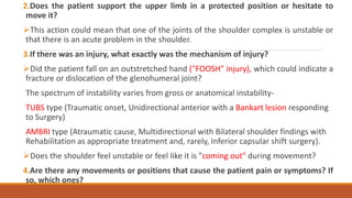 2.Does the patient support the upper limb in a protected position or hesitate to
move it?
This action could mean that one of the joints of the shoulder complex is unstable or
that there is an acute problem in the shoulder.
3.If there was an injury, what exactly was the mechanism of injury?
Did the patient fall on an outstretched hand ("FOOSH" injury), which could indicate a
fracture or dislocation of the glenohumeral joint?
The spectrum of instability varies from gross or anatomical instability-
TUBS type (Traumatic onset, Unidirectional anterior with a Bankart lesion responding
to Surgery)
AMBRI type (Atraumatic cause, Multidirectional with Bilateral shoulder findings with
Rehabilitation as appropriate treatment and, rarely, Inferior capsular shift surgery).
Does the shoulder feel unstable or feel like it is "coming out" during movement?
4.Are there any movements or positions that cause the patient pain or symptoms? If
so, which ones?
 