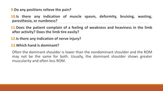 9.Do any positions relieve the pain?
10.Is there any indication of muscle spasm, deformity, bruising, wasting,
paresthesia, or numbness?
11.Does the patient complain of a feeling of weakness and heaviness in the limb
after activity? Does the limb tire easily?
12.Is there any indication of nerve injury?
13.Which hand is dominant?
Often the dominant shoulder is lower than the nondominant shoulder and the ROM
may not be the same for both. Usually, the dominant shoulder shows greater
muscularity and often less ROM.
 