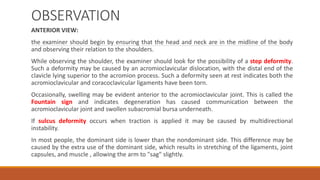 OBSERVATION
ANTERIOR VIEW:
the examiner should begin by ensuring that the head and neck are in the midline of the body
and observing their relation to the shoulders.
While observing the shoulder, the examiner should look for the possibility of a step deformity.
Such a deformity may be caused by an acromioclavicular dislocation, with the distal end of the
clavicle lying superior to the acromion process. Such a deformity seen at rest indicates both the
acromioclavicular and coracoclavicular ligaments have been torn.
Occasionally, swelling may be evident anterior to the acromioclavicular joint. This is called the
Fountain sign and indicates degeneration has caused communication between the
acromioclavicular joint and swollen subacromial bursa underneath.
If sulcus deformity occurs when traction is applied it may be caused by multidirectional
instability.
In most people, the dominant side is lower than the nondominant side. This difference may be
caused by the extra use of the dominant side, which results in stretching of the ligaments, joint
capsules, and muscle , allowing the arm to "sag" slightly.
 