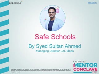mentor.lxl.in
Safe Schools
By Syed Sultan Ahmed
Managing Director LXL Ideas
Information Disclaimer: This document and the information in it is private, confidential and intended for the internal use of
recipients only and may not be distributed externally or reproduced for external distribution in any form without written permission
of LXL Ideas Pvt. Ltd.
https://lxl.in/
 