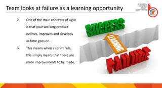 Team looks at failure as a learning opportunity
 One of the main concepts of Agile
is that your working product
evolves, improves and develops
as time goes on.
 This means when a sprint fails,
this simply means that there are
more improvements to be made.
 