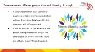 Team welcomes different perspectives and diversity of thought
 A cross-functional team made up of senior
developers and other experts ensures the best
outcome from intense Daily Scrum Meeting
discussions with self-management.
 If they are all coders, all they will know is how
to code. Putting in QA testers, analysts and
other experts can produce wonderful results
and add value to everything in the project.
 