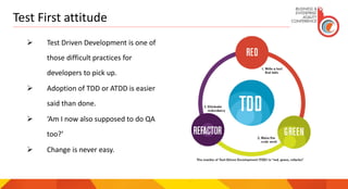 Test First attitude
 Test Driven Development is one of
those difficult practices for
developers to pick up.
 Adoption of TDD or ATDD is easier
said than done.
 ‘Am I now also supposed to do QA
too?’
 Change is never easy.
 