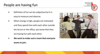 People are having fun
 Definition of fun can be subjective but it is
easy to measure and observe.
 When energy is high, people are motivated
and they spend time with each other outside
the Scrum or the office, you know that they
are having fun with each other.
 We want to make such a team that everyone
wants to join.
 
