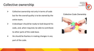 Collective ownership
 Collective ownership not only in terms of code
but for the overall quality is to be owned by the
entire team.
 A developer should be ready to look beyond his
code, and, when required, be able to contribute
to other parts of the code base.
 He should be fearless in making changes in any
part of the code.
 