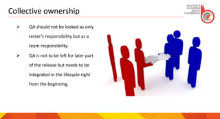 Collective ownership
 QA should not be looked as only
tester’s responsibility but as a
team responsibility.
 QA is not to be left for later part
of the release but needs to be
integrated in the lifecycle right
from the beginning.
 