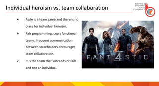 Individual heroism vs. team collaboration
 Agile is a team game and there is no
place for individual heroism.
 Pair programming, cross functional
teams, frequent communication
between stakeholders encourages
team collaboration.
 It is the team that succeeds or fails
and not an individual.
 