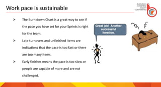 Work pace is sustainable
 The Burn down Chart is a great way to see if
the pace you have set for your Sprints is right
for the team.
 Late turnovers and unfinished items are
indications that the pace is too fast or there
are too many items.
 Early finishes means the pace is too slow or
people are capable of more and are not
challenged.
 