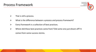 Process Framework
 That is still a process.
 What is the difference between a process and process framework?
 Every framework is a collection of best practices.
 Where did these best practices come from? Did some one just dream off? It
comes from some success stories.
 