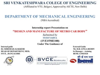 Internship report Presentation on
“DESIGN AND MANUFACTURE OF METRO CAR BODY”
Submitted by
SYED YAHYA
(1VE15ME100)
Under The Guidance of
Internal guide External Guide
Dr. SHRISHAIL KAKKERI Mr. H.B. LINGA REDDY
HEAD OF DEPARTMENT, MED, Sr.Manager – training
SVCE , BANGALORE BEML LIMITED
SRI VENKATESHWARA COLEGE OF ENGINEERING
(Affiliated to VTU, Belgavi, Approved by AICTE, New Delhi)
DEPARTMENT OF MECHANICAL ENGINEERING
(NBAAccredited)
 