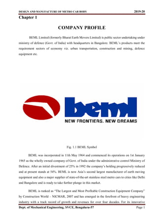 DESIGN AND MANUFACTURE OF METRO CAR BODY 2019-20
Dept. of Mechanical Engineering, SVCE, Bengaluru-57 Page 1
Chapter 1
COMPANY PROFILE
BEML Limited (formerly Bharat Earth Movers Limited) is public sector undertaking under
ministry of defence (Govt. of India) with headquarters in Bangalore. BEML’s products meet the
requirement sectors of economy viz. urban transportation, construction and mining, defence
equipment etc.
Fig. 1.1 BEML Symbol
BEML was incorporated in 11th May 1964 and commenced its operations on 1st January
1965 as the wholly owned company of Govt. of India under the administrative control Ministry of
Defence. After an initial divestment of 25% in 1992 the company’s holding progressively reduced
and at present stands at 54%. BEML is now Asia’s second largest manufacturer of earth moving
equipment and also a major supplier of state-of-the-art stainless steel metro cars to cities like Delhi
and Bangalore and is ready to take further plunge in this market.
BEML is ranked as “The Largest and Most Profitable Construction Equipment Company”
by Construction World – NICMAR, 2007 and has emerged in the forefront of heavy engineering
industry with a track record of growth and revenues for over four decades. For its innovative
 