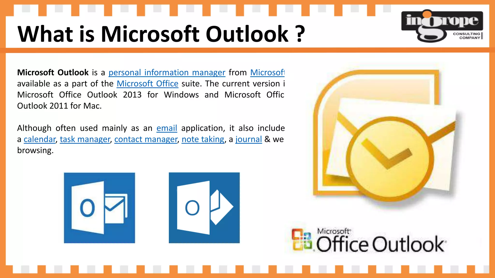 What is Microsoft Outlook ?
Microsoft Outlook is a personal information manager from Microsoft,
available as a part of the Microsoft Office suite. The current version is
Microsoft Office Outlook 2013 for Windows and Microsoft Office
Outlook 2011 for Mac.
Although often used mainly as an email application, it also includes
a calendar, task manager, contact manager, note taking, a journal & web
browsing.
 