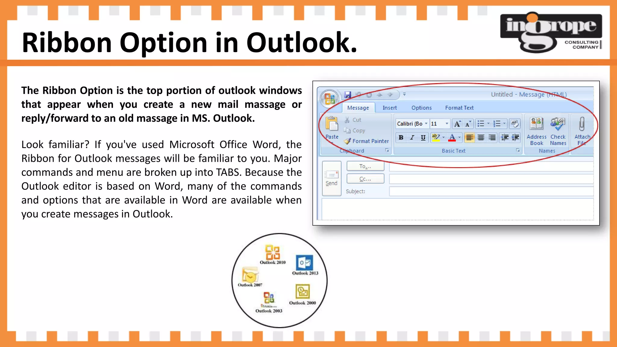 Ribbon Option in Outlook.
The Ribbon Option is the top portion of outlook windows
that appear when you create a new mail massage or
reply/forward to an old massage in MS. Outlook.
Look familiar? If you've used Microsoft Office Word, the
Ribbon for Outlook messages will be familiar to you. Major
commands and menu are broken up into TABS. Because the
Outlook editor is based on Word, many of the commands
and options that are available in Word are available when
you create messages in Outlook.
 