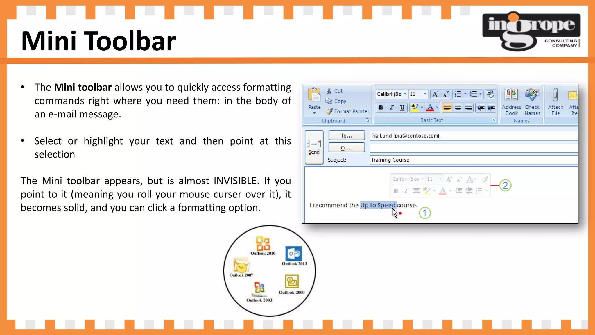 Mini Toolbar
• The Mini toolbar allows you to quickly access formatting
commands right where you need them: in the body of
an e-mail message.
• Select or highlight your text and then point at this
selection
The Mini toolbar appears, but is almost INVISIBLE. If you
point to it (meaning you roll your mouse curser over it), it
becomes solid, and you can click a formatting option.
 