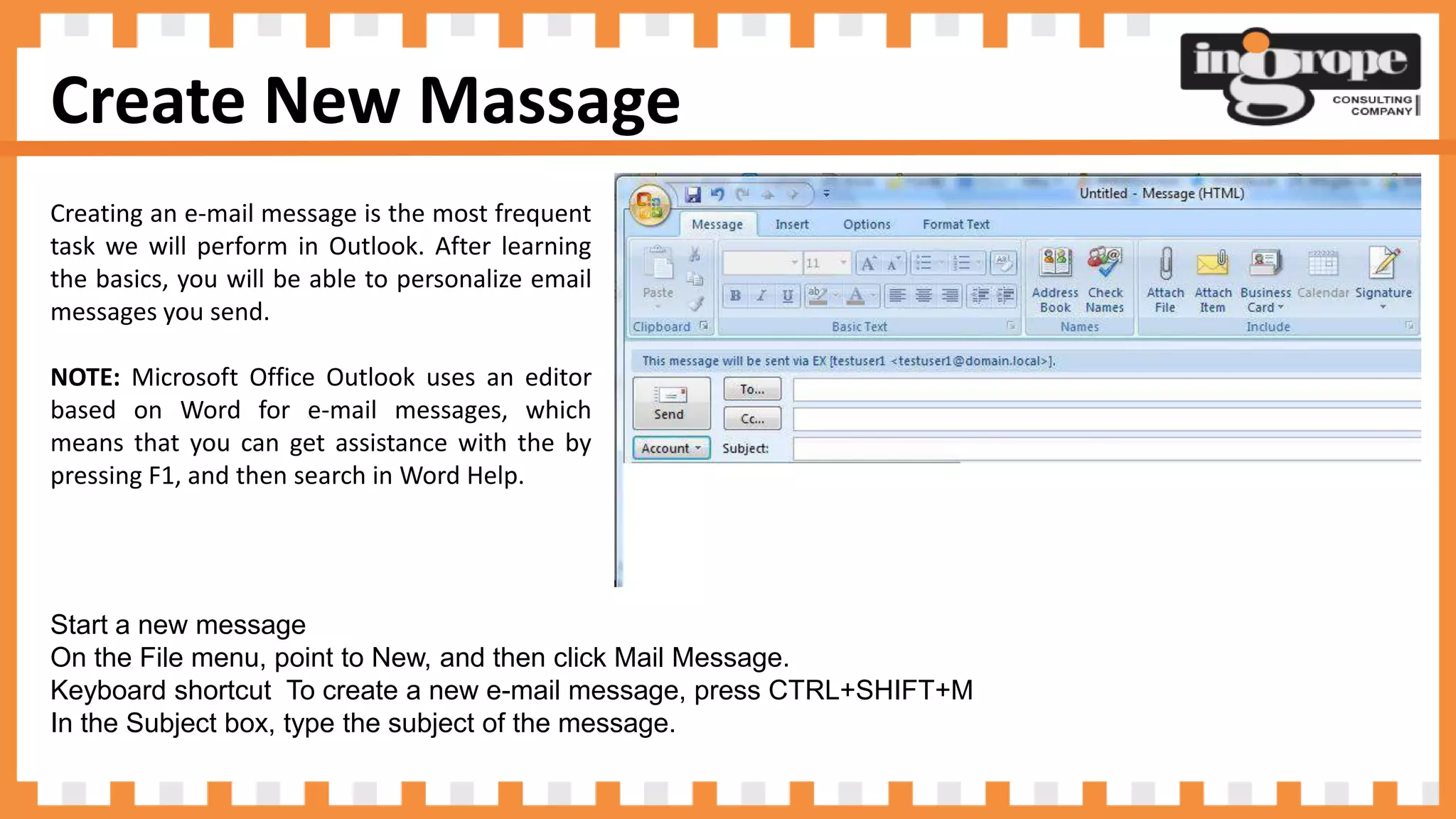 Create New Massage
Creating an e-mail message is the most frequent
task we will perform in Outlook. After learning
the basics, you will be able to personalize email
messages you send.
NOTE: Microsoft Office Outlook uses an editor
based on Word for e-mail messages, which
means that you can get assistance with the by
pressing F1, and then search in Word Help.
Start a new message
On the File menu, point to New, and then click Mail Message.
Keyboard shortcut To create a new e-mail message, press CTRL+SHIFT+M
In the Subject box, type the subject of the message.
 