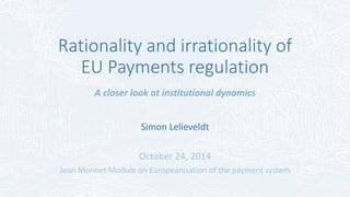 Rationality and irrationality of
EU Payments regulation
A closer look at institutional dynamics
Simon Lelieveldt
October 24, 2014
Jean Monnet Module on Europeanisation of the payment system
 