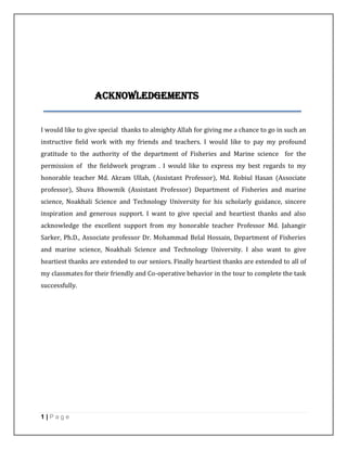 1 | P a g e
Acknowledgements
I would like to give special thanks to almighty Allah for giving me a chance to go in such an
instructive field work with my friends and teachers. I would like to pay my profound
gratitude to the authority of the department of Fisheries and Marine science for the
permission of the fieldwork program . I would like to express my best regards to my
honorable teacher Md. Akram Ullah, (Assistant Professor), Md. Robiul Hasan (Associate
professor), Shuva Bhowmik (Assistant Professor) Department of Fisheries and marine
science, Noakhali Science and Technology University for his scholarly guidance, sincere
inspiration and generous support. I want to give special and heartiest thanks and also
acknowledge the excellent support from my honorable teacher Professor Md. Jahangir
Sarker, Ph.D., Associate professor Dr. Mohammad Belal Hossain, Department of Fisheries
and marine science, Noakhali Science and Technology University. I also want to give
heartiest thanks are extended to our seniors. Finally heartiest thanks are extended to all of
my classmates for their friendly and Co-operative behavior in the tour to complete the task
successfully.
 