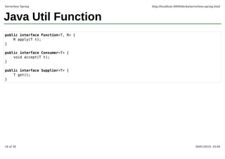 Java Util Function
public interface Function<T, R> {
R apply(T t);
}
public interface Consumer<T> {
void accept(T t);
}
public interface Supplier<T> {
T get();
}
Serverless Spring http://localhost:4000/decks/serverless-spring.html
18 of 30 30/01/2019, 10:04
 
