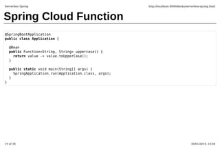 Spring Cloud Function
@SpringBootApplication
public class Application {
@Bean
public Function<String, String> uppercase() {
return value -> value.toUpperCase();
}
public static void main(String[] args) {
SpringApplication.run(Application.class, args);
}
}
Serverless Spring http://localhost:4000/decks/serverless-spring.html
19 of 30 30/01/2019, 10:04
 