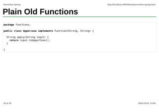 Plain Old Functions
package functions;
public class Uppercase implements Function<String, String> {
String apply(String input) {
return input.toUpperCase();
}
}
Serverless Spring http://localhost:4000/decks/serverless-spring.html
20 of 30 30/01/2019, 10:04
 