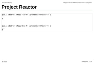 Project Reactor
public abstract class Flux<T> implements Publisher<T> {
...
}
public abstract class Mono<T> implements Publisher<T> {
...
}
Serverless Spring http://localhost:4000/decks/serverless-spring.html
23 of 30 30/01/2019, 10:04
 