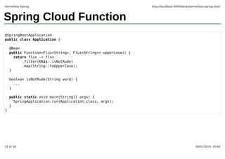 Spring Cloud Function
@SpringBootApplication
public class Application {
@Bean
public Function<Flux<String>, Flux<String>> uppercase() {
return flux -> flux
.filter(this::isNotRude)
.map(String::toUpperCase);
}
boolean isNotRude(String word) {
...
}
public static void main(String[] args) {
SpringApplication.run(Application.class, args);
}
}
Serverless Spring http://localhost:4000/decks/serverless-spring.html
24 of 30 30/01/2019, 10:04
 