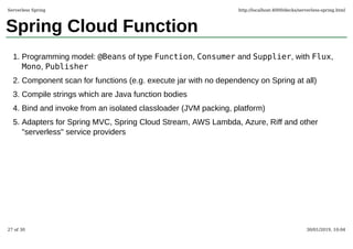 Spring Cloud Function
Programming model: @Beans of type Function, Consumer and Supplier, with Flux,
Mono, Publisher
1.
Component scan for functions (e.g. execute jar with no dependency on Spring at all)2.
Compile strings which are Java function bodies3.
Bind and invoke from an isolated classloader (JVM packing, platform)4.
Adapters for Spring MVC, Spring Cloud Stream, AWS Lambda, Azure, Riff and other
"serverless" service providers
5.
Serverless Spring http://localhost:4000/decks/serverless-spring.html
27 of 30 30/01/2019, 10:04
 