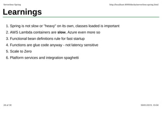 Learnings
Spring is not slow or "heavy" on its own, classes loaded is important1.
AWS Lambda containers are slow, Azure even more so2.
Functional bean definitions rule for fast startup3.
Functions are glue code anyway - not latency sensitive4.
Scale to Zero5.
Platform services and integration spaghetti6.
Serverless Spring http://localhost:4000/decks/serverless-spring.html
28 of 30 30/01/2019, 10:04
 