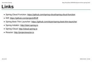 Links
Spring Cloud Function: https://github.com/spring-cloud/spring-cloud-function
Riff: https://github.com/projectriff/riff
Spring Boot Thin Launcher: https://github.com/dsyer/spring-boot-thin-launcher
Spring Initializr: http://start.spring.io
Spring Cloud: http://cloud.spring.io
Reactor: http://projectreactor.io
Serverless Spring http://localhost:4000/decks/serverless-spring.html
29 of 30 30/01/2019, 10:04
 
