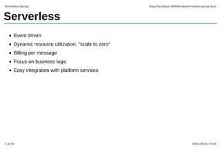 Serverless
Event driven
Dynamic resource utilization, "scale to zero"
Billing per message
Focus on business logic
Easy integration with platform services
Serverless Spring http://localhost:4000/decks/serverless-spring.html
3 of 30 30/01/2019, 10:04
 