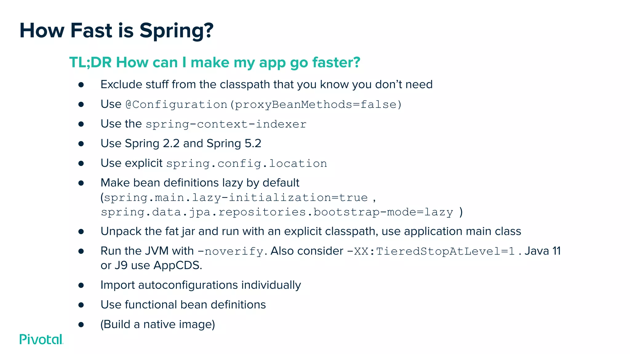 How Fast is Spring?
TL;DR How can I make my app go faster?
● Exclude stuﬀ from the classpath that you know you don’t need
● Use @Configuration(proxyBeanMethods=false)
● Use the spring-context-indexer
● Use Spring 2.2 and Spring 5.2
● Use explicit spring.config.location
● Make bean deﬁnitions lazy by default
(spring.main.lazy-initialization=true ,
spring.data.jpa.repositories.bootstrap-mode=lazy )
● Unpack the fat jar and run with an explicit classpath, use application main class
● Run the JVM with -noverify. Also consider -XX:TieredStopAtLevel=1 . Java 11
or J9 use AppCDS.
● Import autoconﬁgurations individually
● Use functional bean deﬁnitions
● (Build a native image)
 