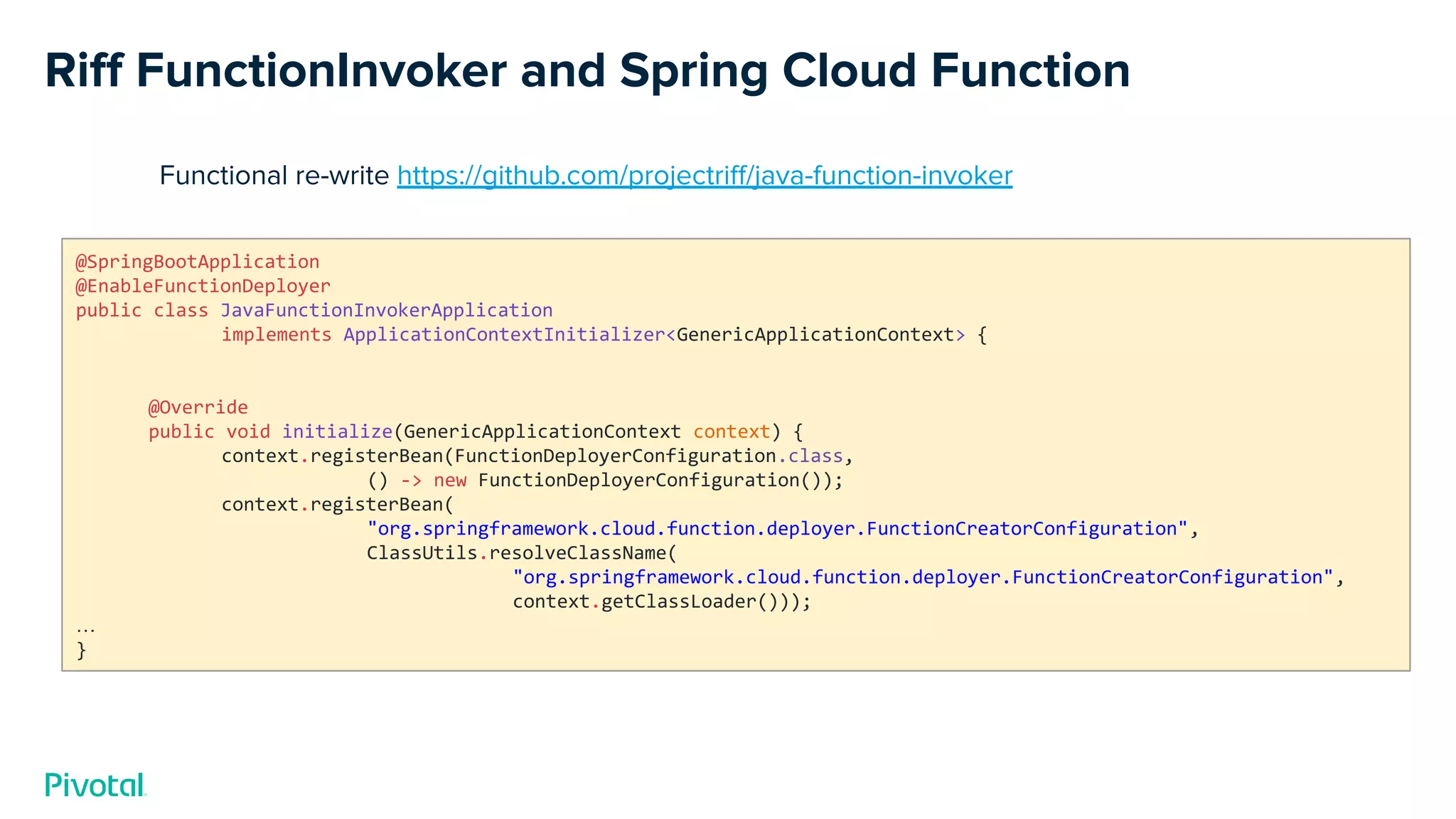 Riﬀ FunctionInvoker and Spring Cloud Function
@SpringBootApplication
@EnableFunctionDeployer
public class JavaFunctionInvokerApplication
implements ApplicationContextInitializer<GenericApplicationContext> {
@Override
public void initialize(GenericApplicationContext context) {
context.registerBean(FunctionDeployerConfiguration.class,
() -> new FunctionDeployerConfiguration());
context.registerBean(
"org.springframework.cloud.function.deployer.FunctionCreatorConfiguration",
ClassUtils.resolveClassName(
"org.springframework.cloud.function.deployer.FunctionCreatorConfiguration",
context.getClassLoader()));
…
}
Functional re-write https://github.com/projectriﬀ/java-function-invoker
 