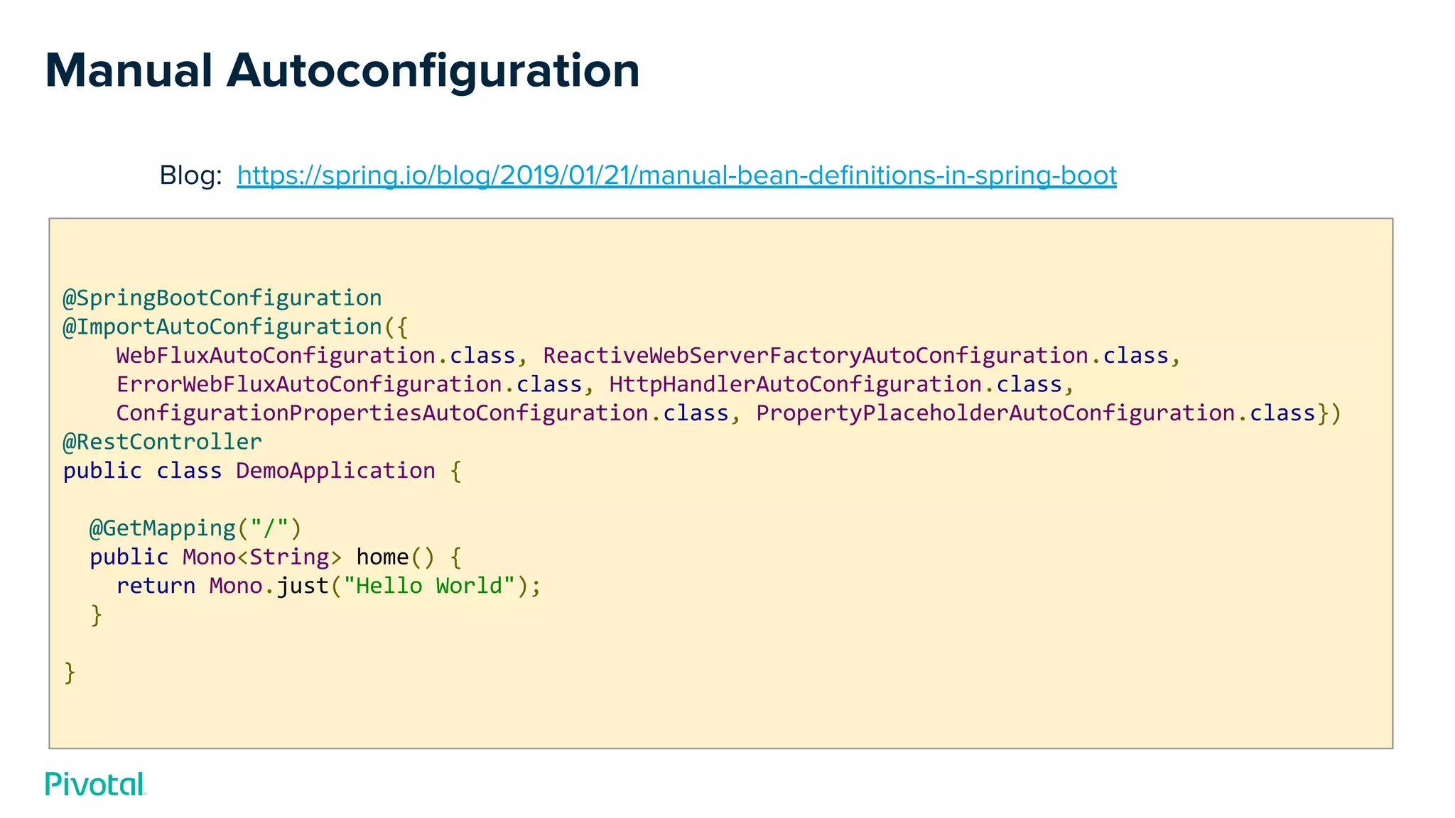 Manual Autoconﬁguration
Blog: https://spring.io/blog/2019/01/21/manual-bean-deﬁnitions-in-spring-boot
@SpringBootConfiguration
@ImportAutoConfiguration({
WebFluxAutoConfiguration.class, ReactiveWebServerFactoryAutoConfiguration.class,
ErrorWebFluxAutoConfiguration.class, HttpHandlerAutoConfiguration.class,
ConfigurationPropertiesAutoConfiguration.class, PropertyPlaceholderAutoConfiguration.class})
@RestController
public class DemoApplication {
@GetMapping("/")
public Mono<String> home() {
return Mono.just("Hello World");
}
}
 
