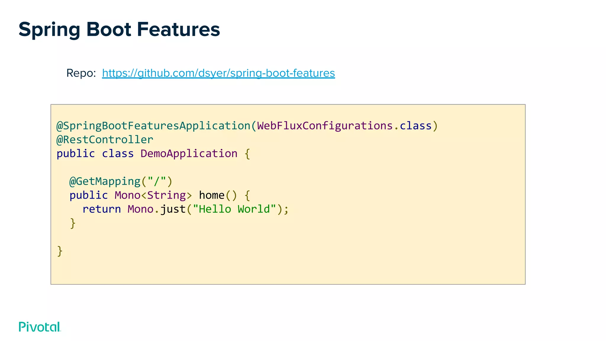 Spring Boot Features
Repo: https://github.com/dsyer/spring-boot-features
@SpringBootFeaturesApplication(WebFluxConfigurations.class)
@RestController
public class DemoApplication {
@GetMapping("/")
public Mono<String> home() {
return Mono.just("Hello World");
}
}
 