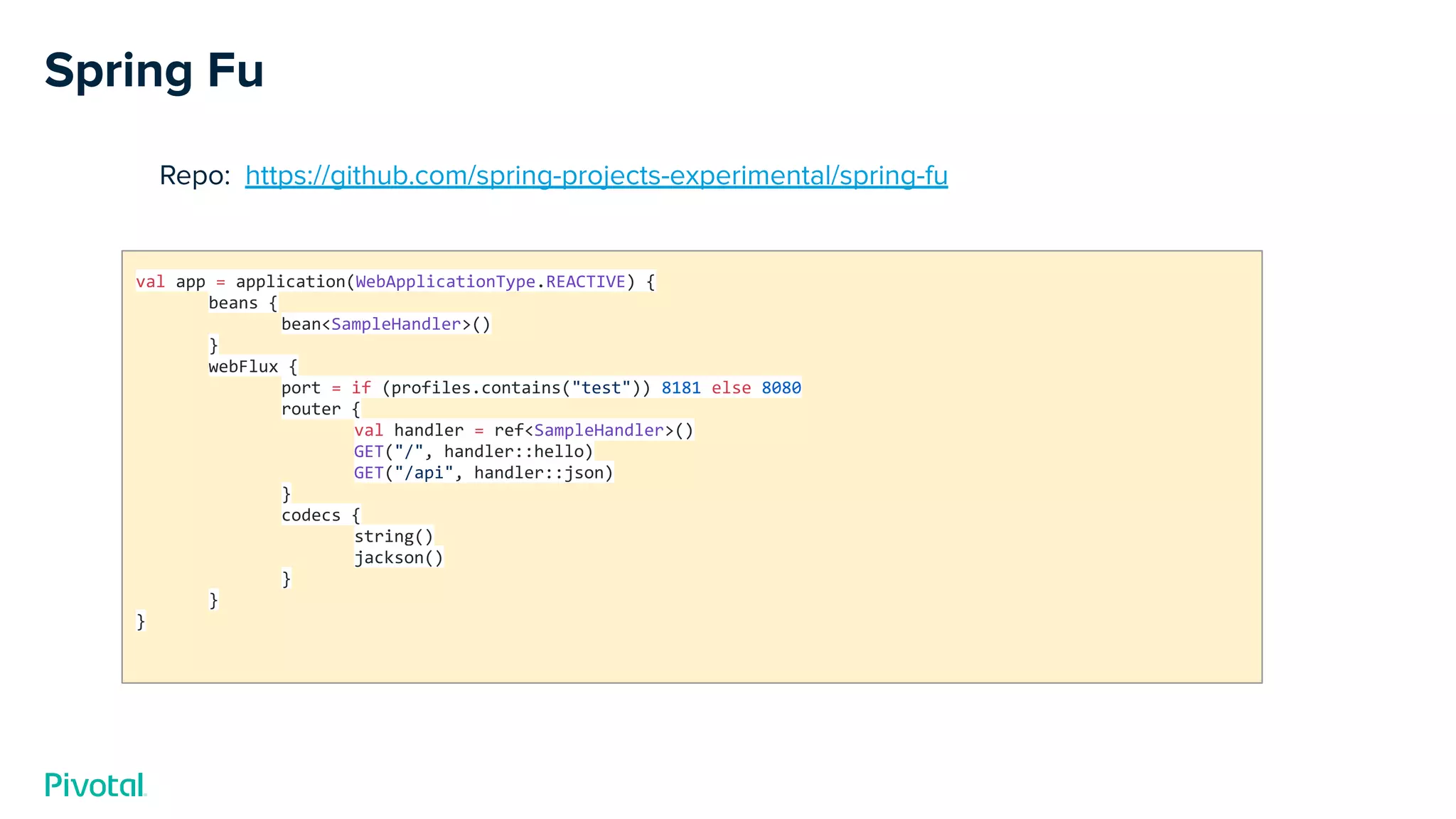 Spring Fu
Repo: https://github.com/spring-projects-experimental/spring-fu
val app = application(WebApplicationType.REACTIVE) {
beans {
bean<SampleHandler>()
}
webFlux {
port = if (profiles.contains("test")) 8181 else 8080
router {
val handler = ref<SampleHandler>()
GET("/", handler::hello)
GET("/api", handler::json)
}
codecs {
string()
jackson()
}
}
}
 