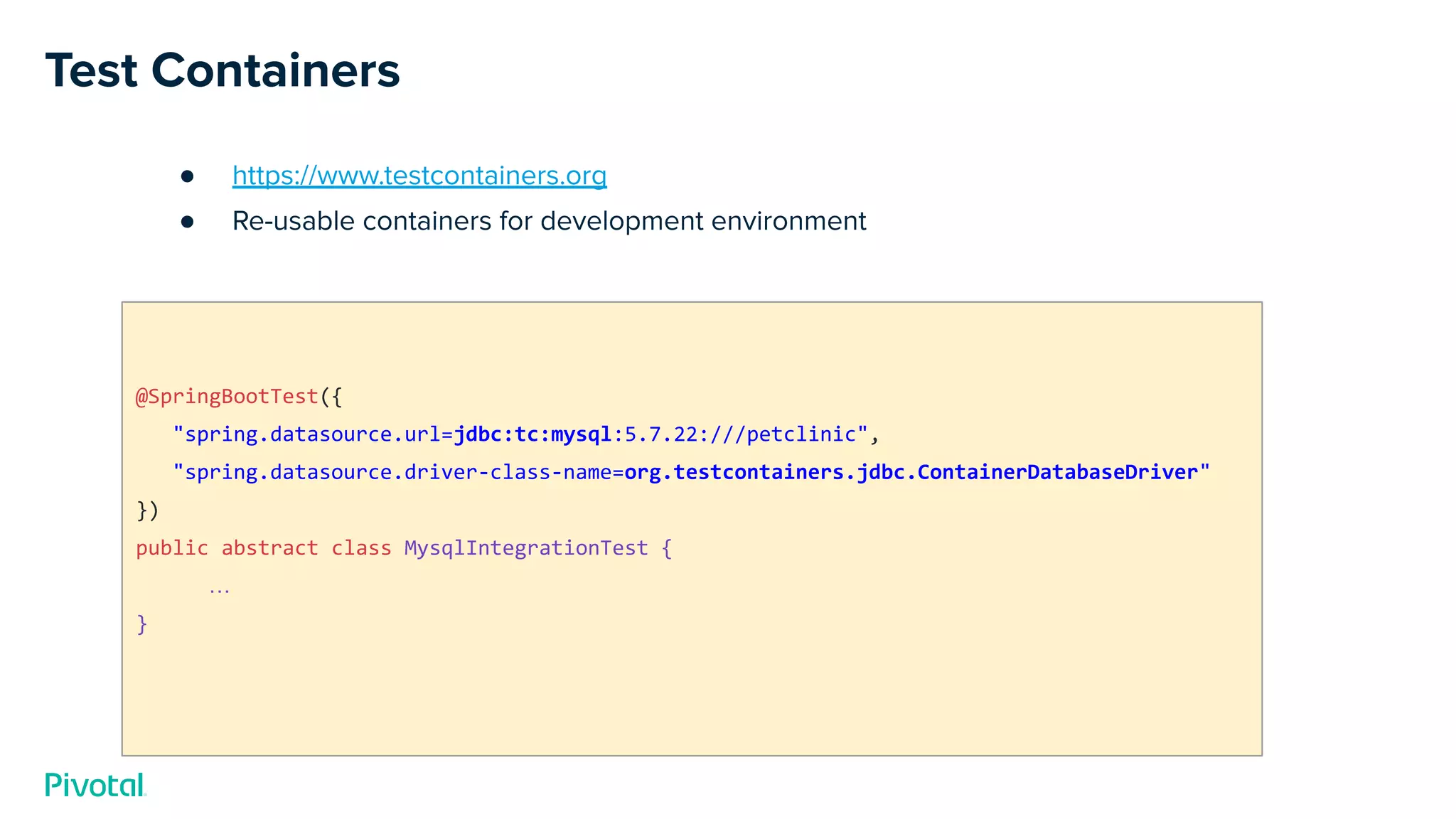 Test Containers
● https://www.testcontainers.org
● Re-usable containers for development environment
@SpringBootTest({
"spring.datasource.url=jdbc:tc:mysql:5.7.22:///petclinic",
"spring.datasource.driver-class-name=org.testcontainers.jdbc.ContainerDatabaseDriver"
})
public abstract class MysqlIntegrationTest {
…
}
 