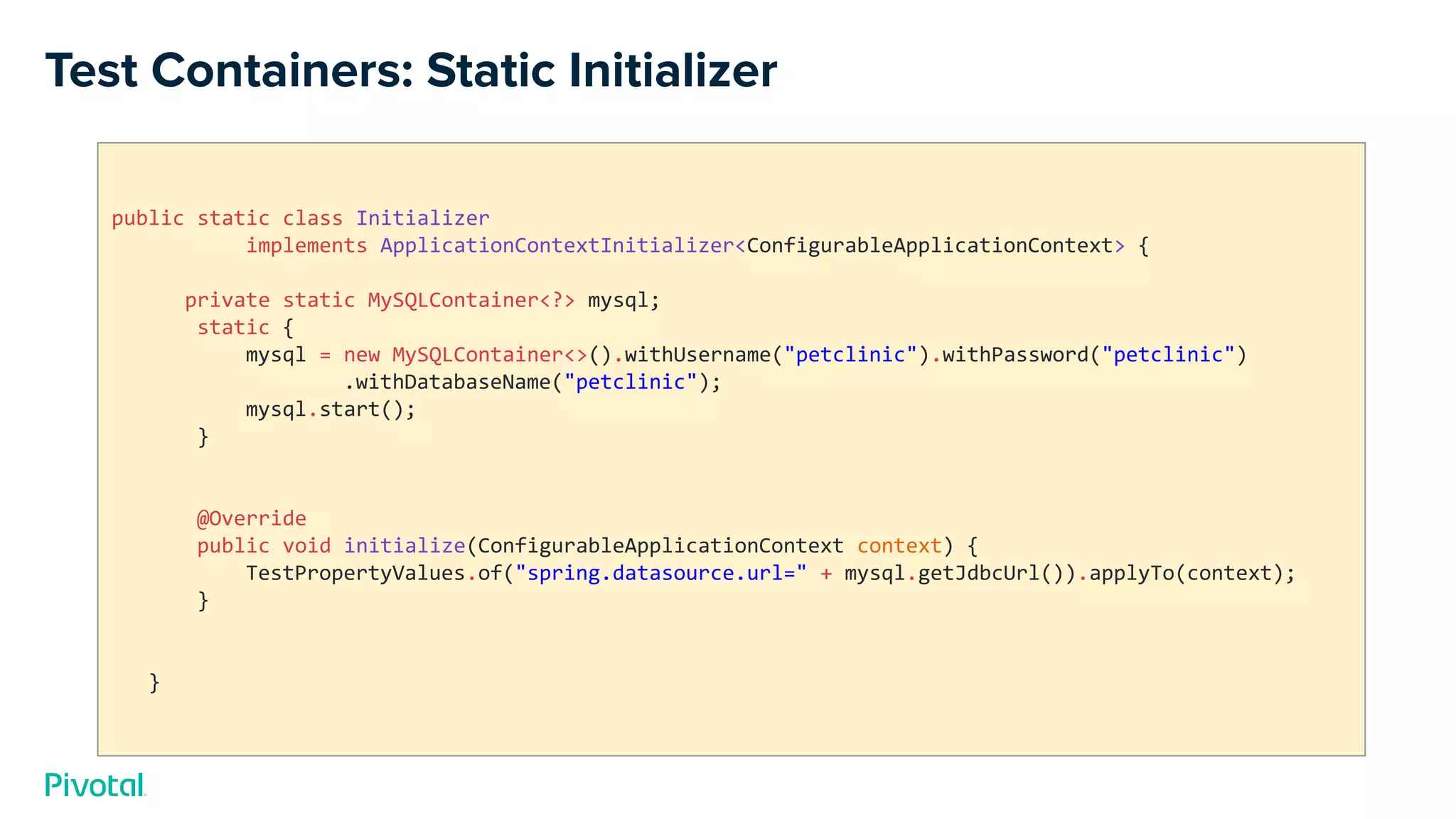 Test Containers: Static Initializer
public static class Initializer
implements ApplicationContextInitializer<ConfigurableApplicationContext> {
private static MySQLContainer<?> mysql;
static {
mysql = new MySQLContainer<>().withUsername("petclinic").withPassword("petclinic")
.withDatabaseName("petclinic");
mysql.start();
}
@Override
public void initialize(ConfigurableApplicationContext context) {
TestPropertyValues.of("spring.datasource.url=" + mysql.getJdbcUrl()).applyTo(context);
}
}
 