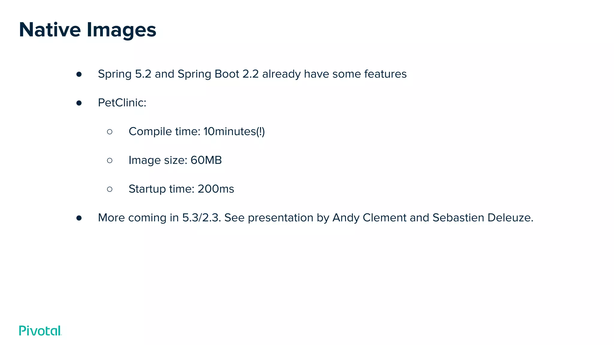 Native Images
● Spring 5.2 and Spring Boot 2.2 already have some features
● PetClinic:
○ Compile time: 10minutes(!)
○ Image size: 60MB
○ Startup time: 200ms
● More coming in 5.3/2.3. See presentation by Andy Clement and Sebastien Deleuze.
 