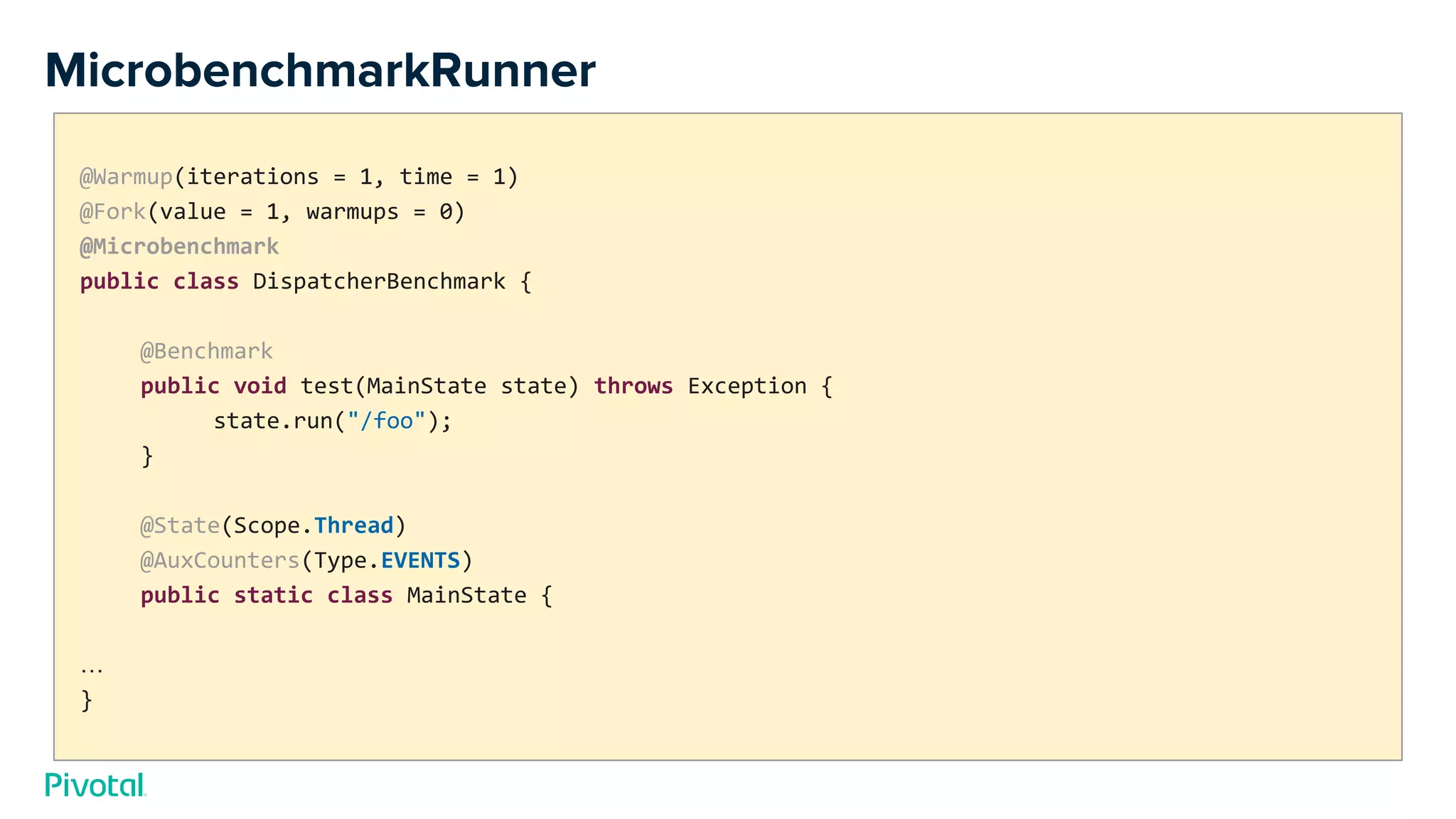 MicrobenchmarkRunner
@Warmup(iterations = 1, time = 1)
@Fork(value = 1, warmups = 0)
@Microbenchmark
public class DispatcherBenchmark {
@Benchmark
public void test(MainState state) throws Exception {
state.run("/foo");
}
@State(Scope.Thread)
@AuxCounters(Type.EVENTS)
public static class MainState {
…
}
 