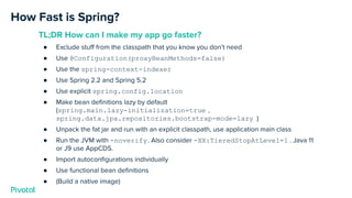How Fast is Spring?
TL;DR How can I make my app go faster?
● Exclude stuﬀ from the classpath that you know you don’t need
● Use @Configuration(proxyBeanMethods=false)
● Use the spring-context-indexer
● Use Spring 2.2 and Spring 5.2
● Use explicit spring.config.location
● Make bean deﬁnitions lazy by default
(spring.main.lazy-initialization=true ,
spring.data.jpa.repositories.bootstrap-mode=lazy )
● Unpack the fat jar and run with an explicit classpath, use application main class
● Run the JVM with -noverify. Also consider -XX:TieredStopAtLevel=1 . Java 11
or J9 use AppCDS.
● Import autoconﬁgurations individually
● Use functional bean deﬁnitions
● (Build a native image)
 