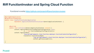 Riﬀ FunctionInvoker and Spring Cloud Function
@SpringBootApplication
@EnableFunctionDeployer
public class JavaFunctionInvokerApplication
implements ApplicationContextInitializer<GenericApplicationContext> {
@Override
public void initialize(GenericApplicationContext context) {
context.registerBean(FunctionDeployerConfiguration.class,
() -> new FunctionDeployerConfiguration());
context.registerBean(
"org.springframework.cloud.function.deployer.FunctionCreatorConfiguration",
ClassUtils.resolveClassName(
"org.springframework.cloud.function.deployer.FunctionCreatorConfiguration",
context.getClassLoader()));
…
}
Functional re-write https://github.com/projectriﬀ/java-function-invoker
 