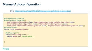 Manual Autoconﬁguration
Blog: https://spring.io/blog/2019/01/21/manual-bean-deﬁnitions-in-spring-boot
@SpringBootConfiguration
@ImportAutoConfiguration({
WebFluxAutoConfiguration.class, ReactiveWebServerFactoryAutoConfiguration.class,
ErrorWebFluxAutoConfiguration.class, HttpHandlerAutoConfiguration.class,
ConfigurationPropertiesAutoConfiguration.class, PropertyPlaceholderAutoConfiguration.class})
@RestController
public class DemoApplication {
@GetMapping("/")
public Mono<String> home() {
return Mono.just("Hello World");
}
}
 